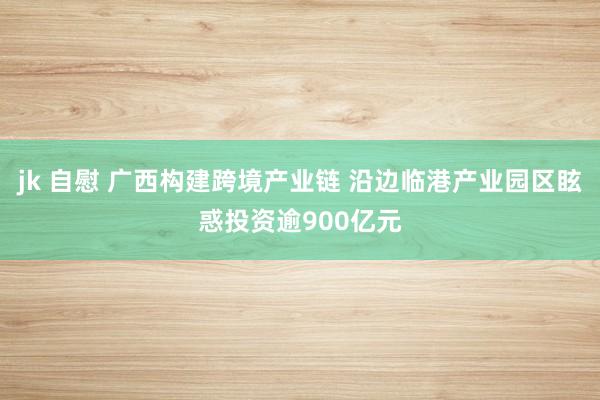 jk 自慰 广西构建跨境产业链 沿边临港产业园区眩惑投资逾900亿元