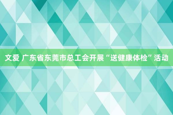 文爱 广东省东莞市总工会开展“送健康体检”活动