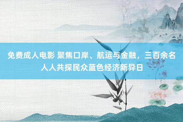 免费成人电影 聚焦口岸、航运与金融，三百余名人人共探民众蓝色经济新异日