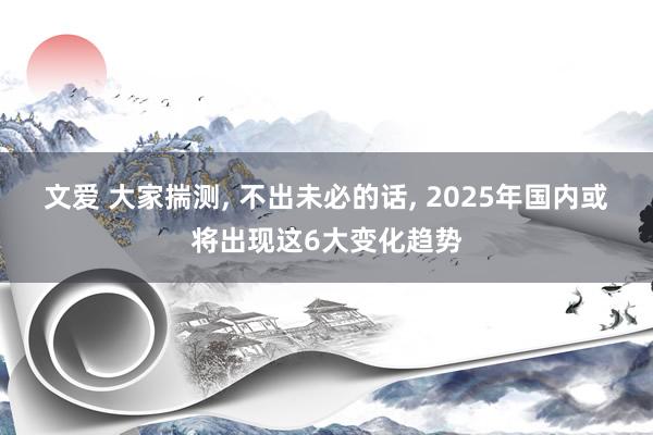 文爱 大家揣测， 不出未必的话， 2025年国内或将出现这6大变化趋势