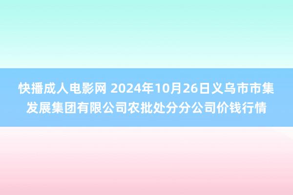 快播成人电影网 2024年10月26日义乌市市集发展集团有限公司农批处分分公司价钱行情