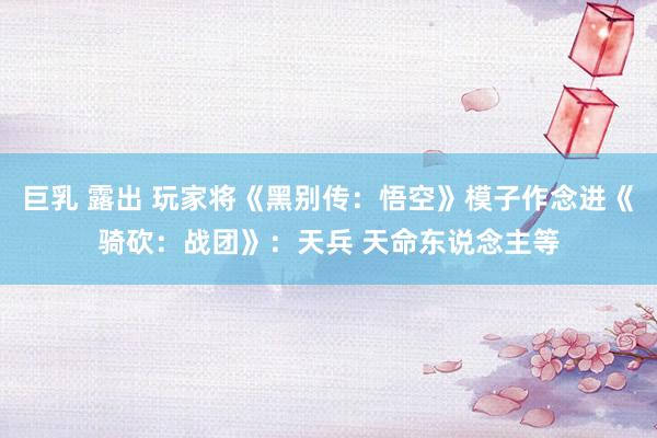 巨乳 露出 玩家将《黑别传：悟空》模子作念进《骑砍：战团》：天兵 天命东说念主等