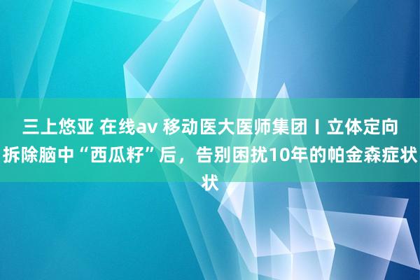 三上悠亚 在线av 移动医大医师集团〡立体定向拆除脑中“西瓜籽”后，告别困扰10年的帕金森症状