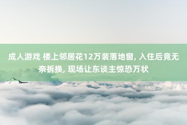 成人游戏 楼上邻居花12万装落地窗， 入住后竟无奈拆换， 现场让东谈主惊恐万状