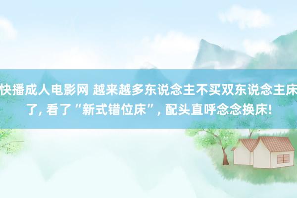 快播成人电影网 越来越多东说念主不买双东说念主床了， 看了“新式错位床”， 配头直呼念念换床!