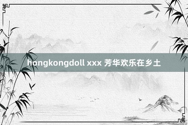 hongkongdoll xxx 芳华欢乐在乡土