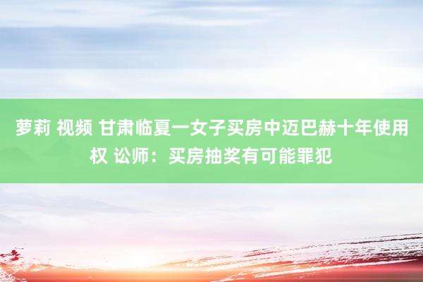 萝莉 视频 甘肃临夏一女子买房中迈巴赫十年使用权 讼师：买房抽奖有可能罪犯