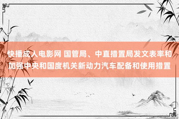 快播成人电影网 国管局、中直措置局发文表率和加强中央和国度机关新动力汽车配备和使用措置