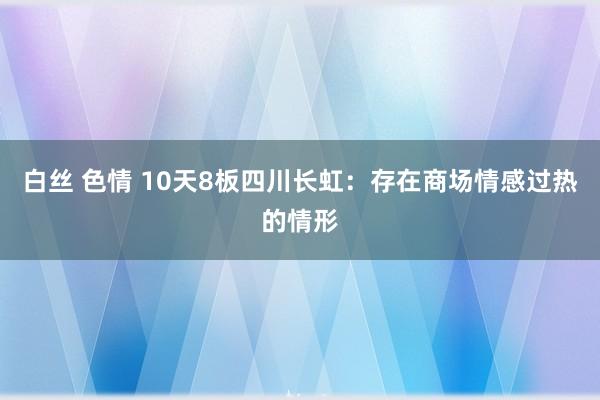 白丝 色情 10天8板四川长虹：存在商场情感过热的情形