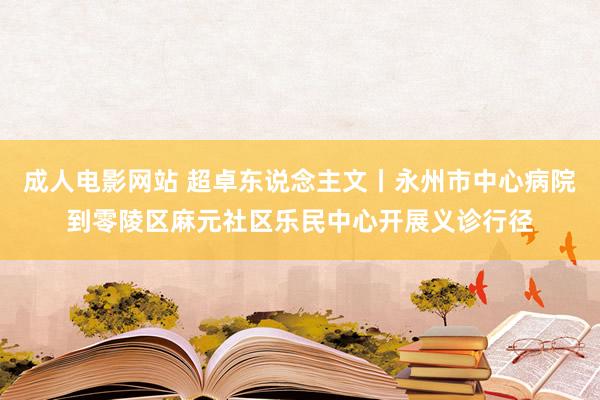 成人电影网站 超卓东说念主文丨永州市中心病院到零陵区麻元社区乐民中心开展义诊行径