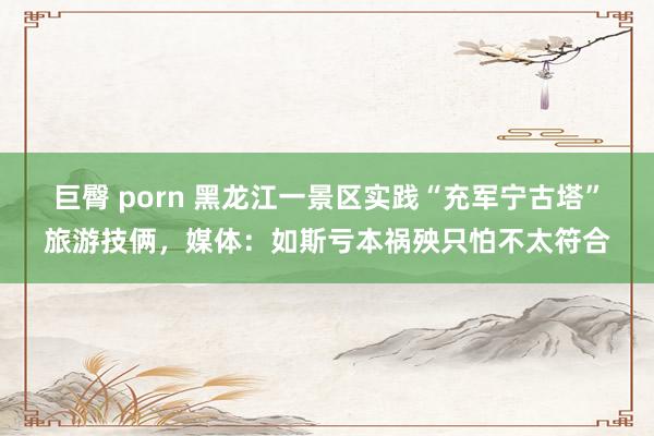 巨臀 porn 黑龙江一景区实践“充军宁古塔”旅游技俩，媒体：如斯亏本祸殃只怕不太符合