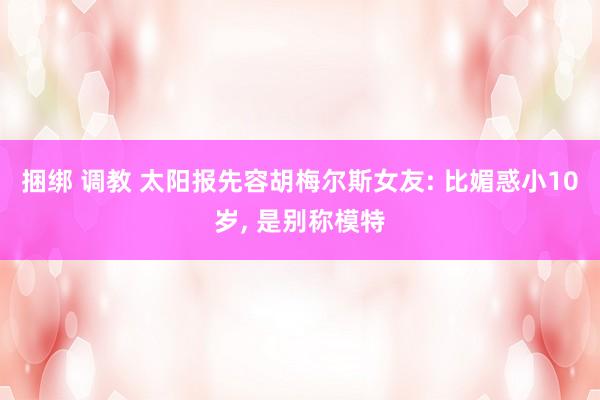 捆绑 调教 太阳报先容胡梅尔斯女友: 比媚惑小10岁， 是别称模特