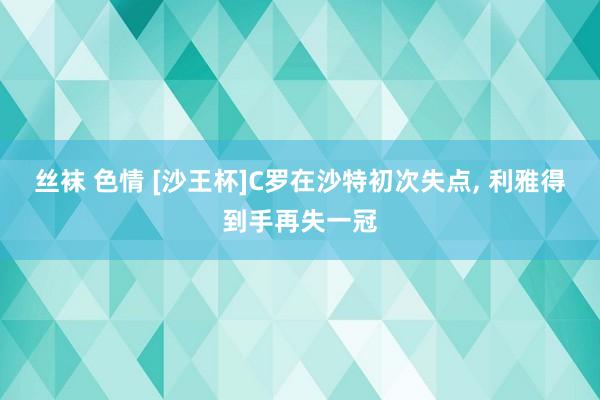 丝袜 色情 [沙王杯]C罗在沙特初次失点， 利雅得到手再失一冠