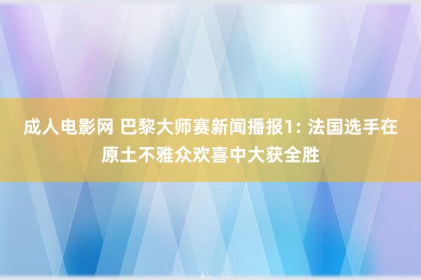 成人电影网 巴黎大师赛新闻播报1: 法国选手在原土不雅众欢喜中大获全胜