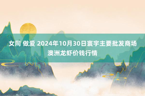 女同 做爱 2024年10月30日寰宇主要批发商场澳洲龙虾价钱行情