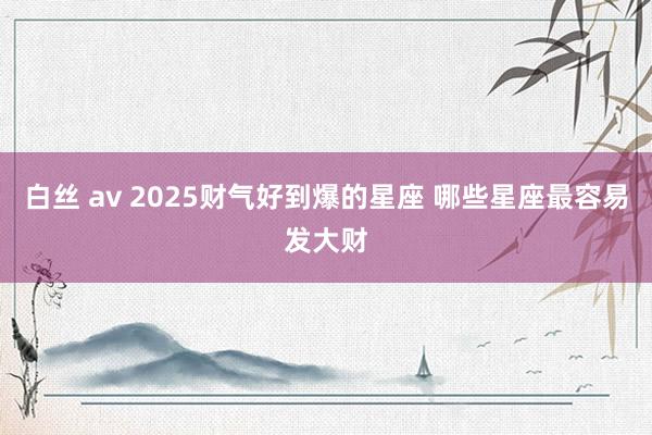 白丝 av 2025财气好到爆的星座 哪些星座最容易发大财