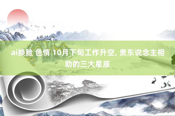 ai换脸 色情 10月下旬工作升空， 贵东说念主相助的三大星座