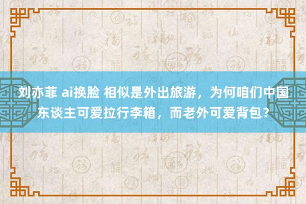 刘亦菲 ai换脸 相似是外出旅游，为何咱们中国东谈主可爱拉行李箱，而老外可爱背包？