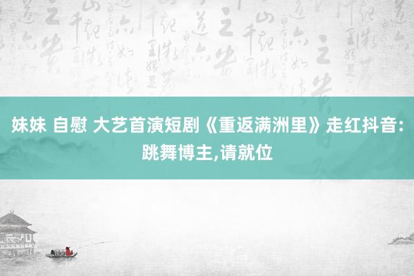 妹妹 自慰 大艺首演短剧《重返满洲里》走红抖音:跳舞博主，请就位