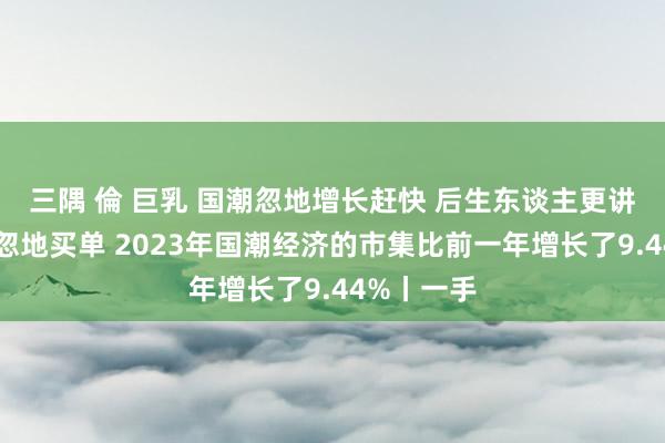 三隅 倫 巨乳 国潮忽地增长赶快 后生东谈主更讲理为造谣忽地买单 2023年国潮经济的市集比前一年增长了9.44%丨一手