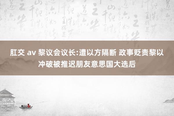 肛交 av 黎议会议长:遭以方隔断 政事贬责黎以冲破被推迟朋友意思国大选后