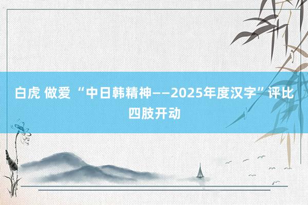 白虎 做爱 “中日韩精神——2025年度汉字”评比四肢开动