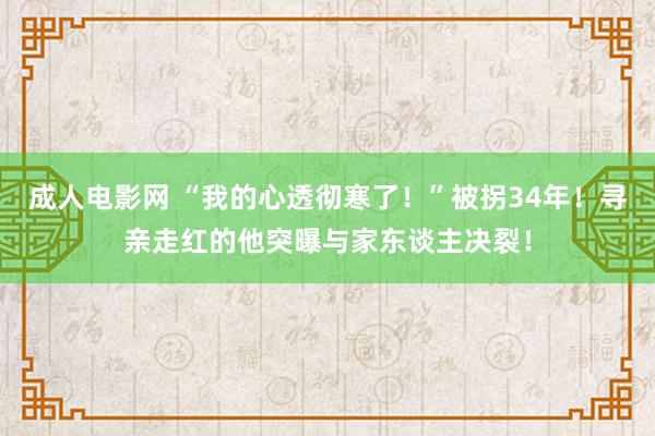 成人电影网 “我的心透彻寒了！”被拐34年！寻亲走红的他突曝与家东谈主决裂！