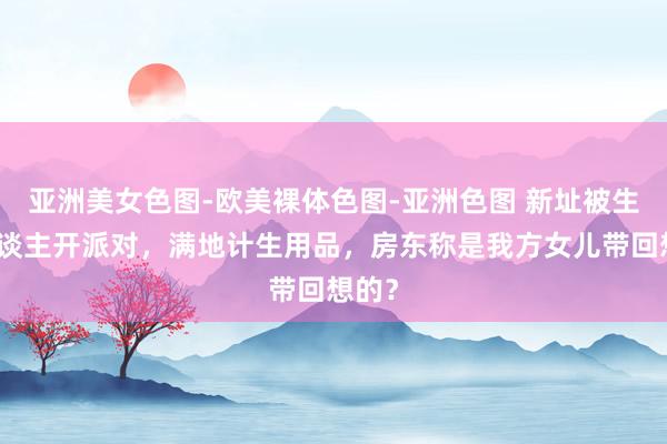 亚洲美女色图-欧美裸体色图-亚洲色图 新址被生分东谈主开派对，满地计生用品，房东称是我方女儿带回想的？