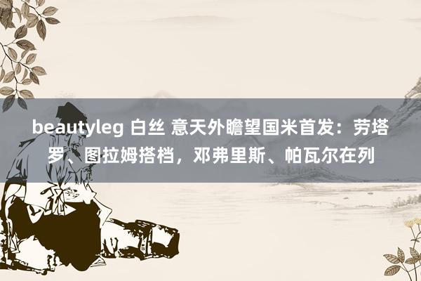 beautyleg 白丝 意天外瞻望国米首发：劳塔罗、图拉姆搭档，邓弗里斯、帕瓦尔在列