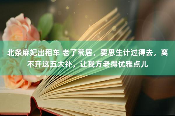 北条麻妃出租车 老了茕居，要思生计过得去，离不开这五大补，让我方老得优雅点儿