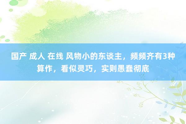 国产 成人 在线 风物小的东谈主，频频齐有3种算作，看似灵巧，实则愚蠢彻底