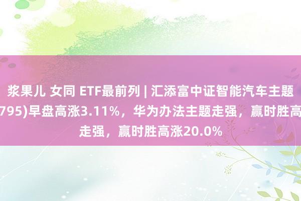 浆果儿 女同 ETF最前列 | 汇添富中证智能汽车主题ETF(159795)早盘高涨3.11%，华为办法主题走强，赢时胜高涨20.0%