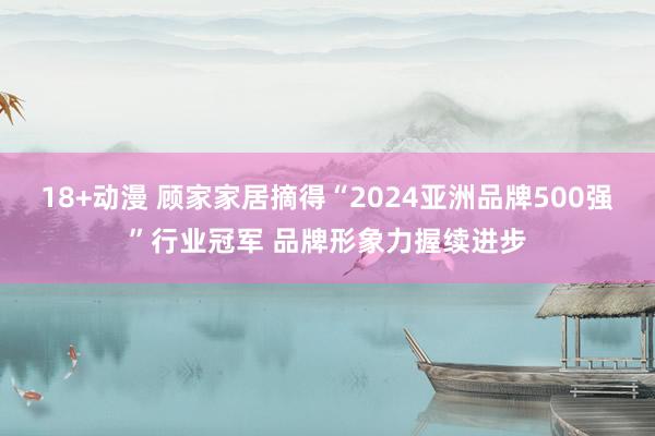 18+动漫 顾家家居摘得“2024亚洲品牌500强”行业冠军 品牌形象力握续进步