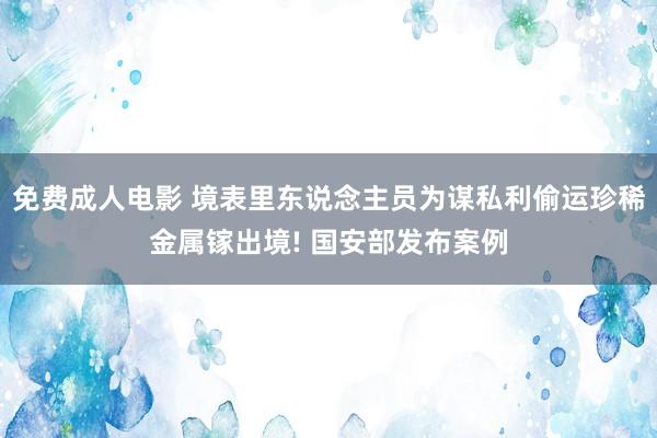 免费成人电影 境表里东说念主员为谋私利偷运珍稀金属镓出境! 国安部发布案例