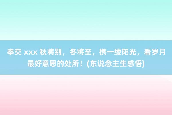 拳交 xxx 秋将别，冬将至，携一缕阳光，看岁月最好意思的处所！(东说念主生感悟)