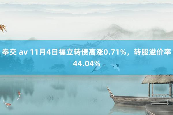 拳交 av 11月4日福立转债高涨0.71%，转股溢价率44.04%