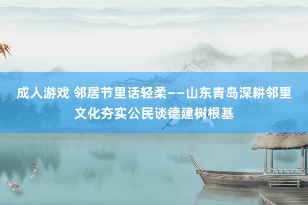 成人游戏 邻居节里话轻柔——山东青岛深耕邻里文化夯实公民谈德建树根基