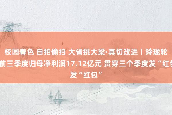 校园春色 自拍偷拍 大省挑大梁·真切改进丨玲珑轮胎前三季度归母净利润17.12亿元 贯穿三个季度发“红包”