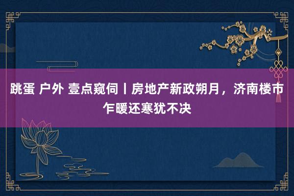 跳蛋 户外 壹点窥伺丨房地产新政朔月，济南楼市乍暖还寒犹不决