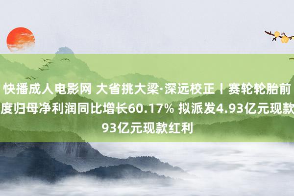 快播成人电影网 大省挑大梁·深远校正丨赛轮轮胎前三季度归母净利润同比增长60.17% 拟派发4.93亿元现款红利