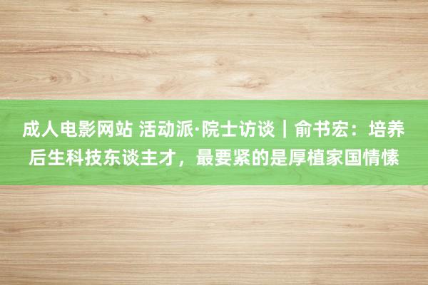 成人电影网站 活动派·院士访谈｜俞书宏：培养后生科技东谈主才，最要紧的是厚植家国情愫