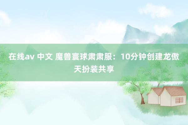 在线av 中文 魔兽寰球肃肃服：10分钟创建龙傲天扮装共享