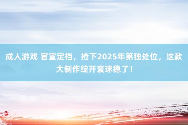 成人游戏 官宣定档，抢下2025年第独处位，这款大制作绽开寰球稳了！