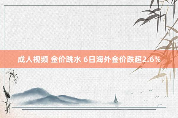 成人视频 金价跳水 6日海外金价跌超2.6%