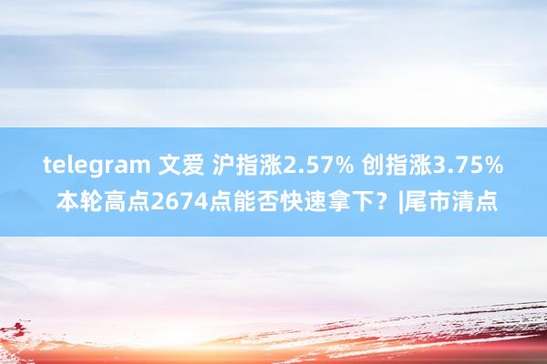 telegram 文爱 沪指涨2.57% 创指涨3.75% 本轮高点2674点能否快速拿下？|尾市清点