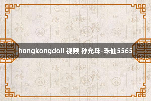 hongkongdoll 视频 孙允珠-珠仙5565