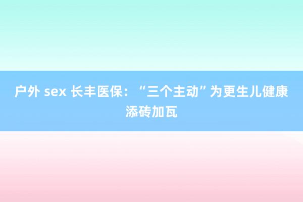 户外 sex 长丰医保：“三个主动”为更生儿健康添砖加瓦