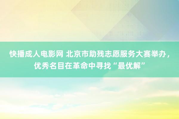 快播成人电影网 北京市助残志愿服务大赛举办，优秀名目在革命中寻找“最优解”