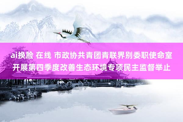 ai换脸 在线 市政协共青团青联界别委职使命室开展第四季度改善生态环境专项民主监督举止