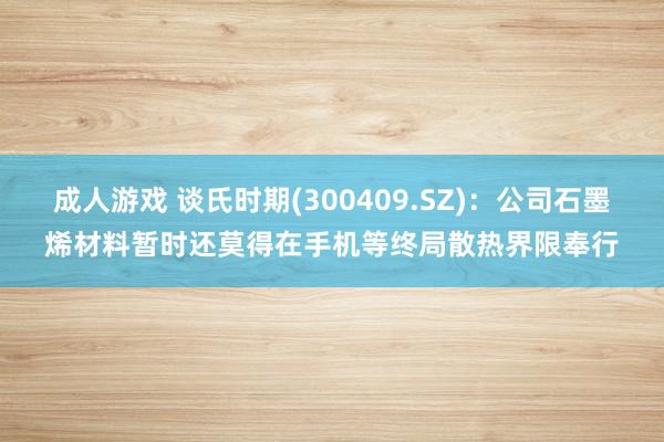 成人游戏 谈氏时期(300409.SZ)：公司石墨烯材料暂时还莫得在手机等终局散热界限奉行